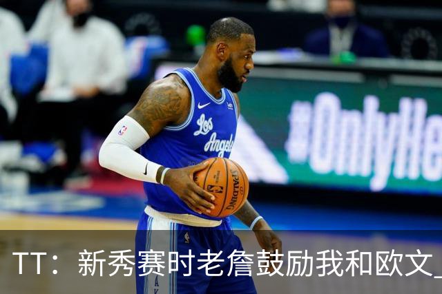 TT：新秀赛时老詹鼓励我和欧文 我们相视一笑知道他肯定会回来